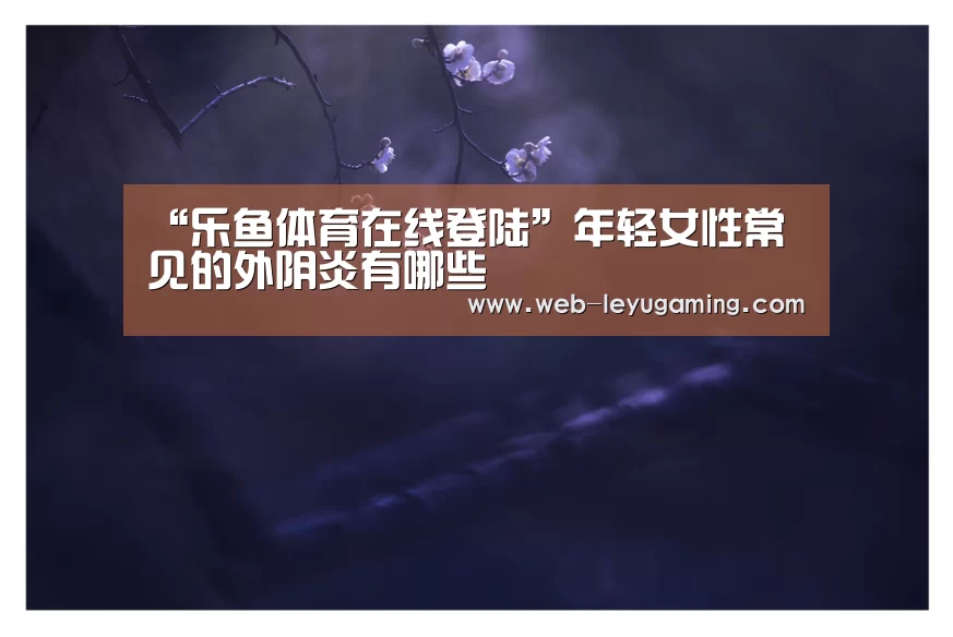 “乐鱼体育在线登陆”年轻女性常见的外阴炎有哪些(图3) 乐鱼体育登录入口